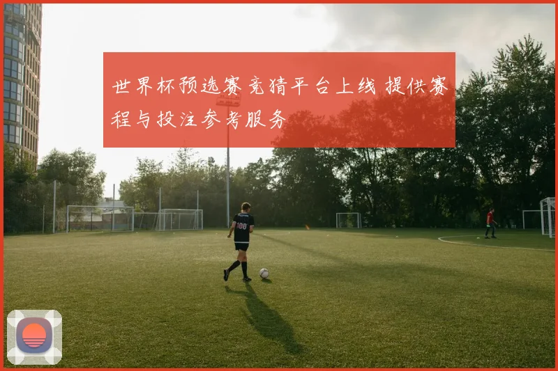 世界杯预选赛竞猜平台上线 提供赛程与投注参考服务