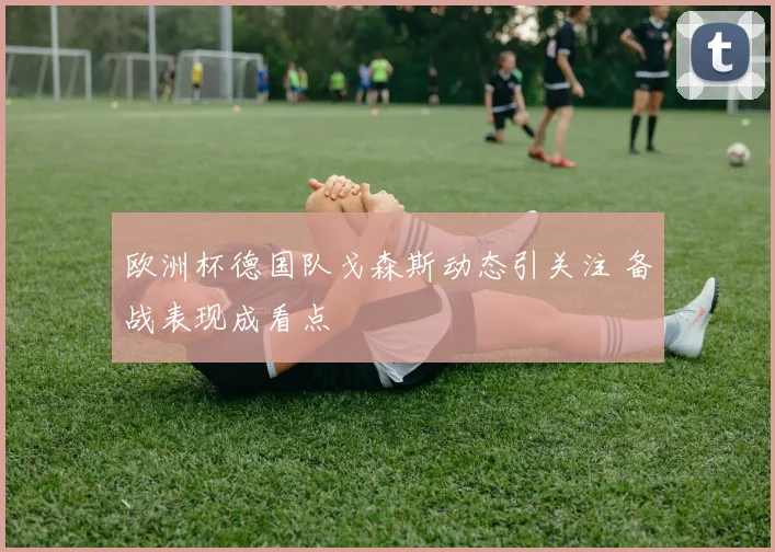 欧洲杯德国队戈森斯动态引关注 备战表现成看点