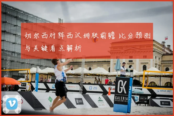 切尔西对阵西汉姆联前瞻 比分预测与关键看点解析