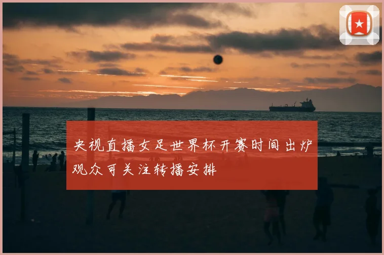 央视直播女足世界杯开赛时间出炉观众可关注转播安排