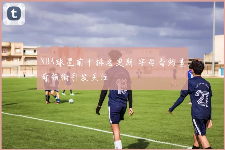 NBA球星前十排名更新 字母哥约基奇领衔引发关注