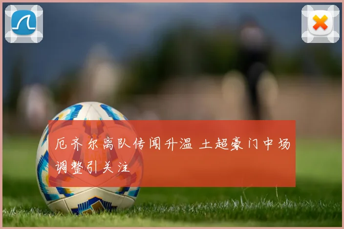 厄齐尔离队传闻升温 土超豪门中场调整引关注