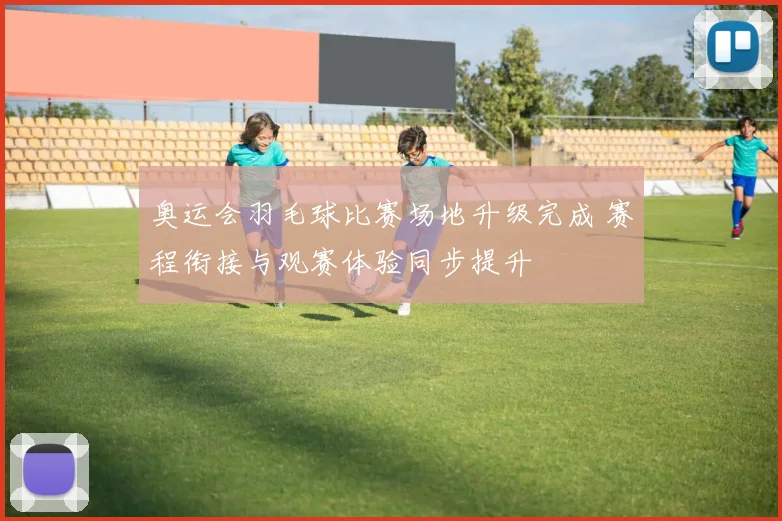 奥运会羽毛球比赛场地升级完成 赛程衔接与观赛体验同步提升