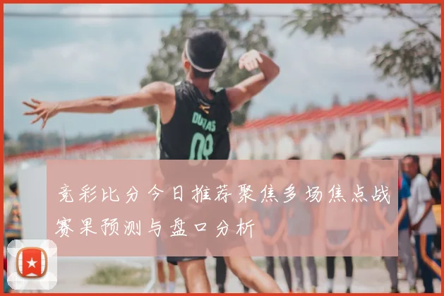 竞彩比分今日推荐聚焦多场焦点战赛果预测与盘口分析