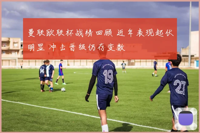 曼联欧联杯战绩回顾 近年表现起伏明显 冲击晋级仍存变数