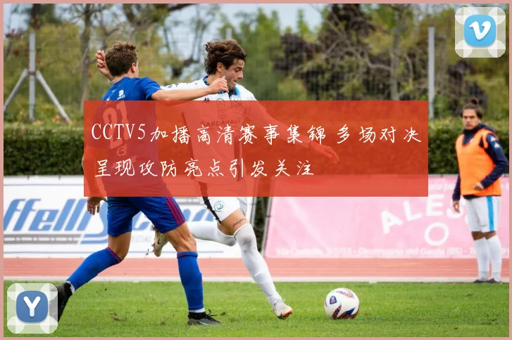 CCTV5加播高清赛事集锦 多场对决呈现攻防亮点引发关注