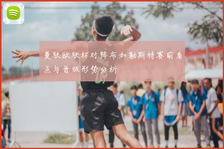 曼联欧联杯对阵布加勒斯特赛前看点与晋级形势分析