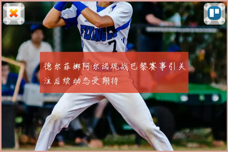 德尔菲娜阿尔诺观战巴黎赛事引关注后续动态受期待