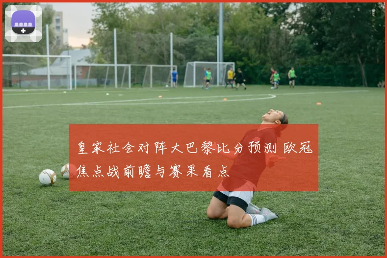 皇家社会对阵大巴黎比分预测 欧冠焦点战前瞻与赛果看点