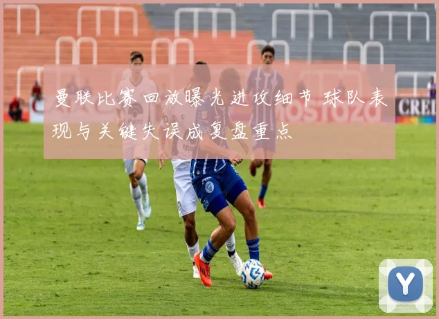 曼联比赛回放曝光进攻细节 球队表现与关键失误成复盘重点
