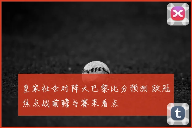 皇家社会对阵大巴黎比分预测 欧冠焦点战前瞻与赛果看点