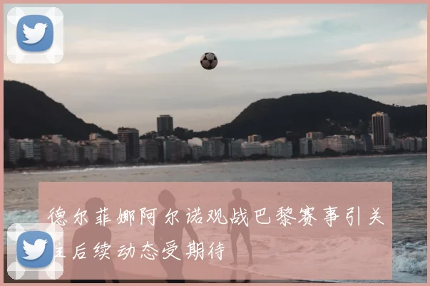 德尔菲娜阿尔诺观战巴黎赛事引关注后续动态受期待