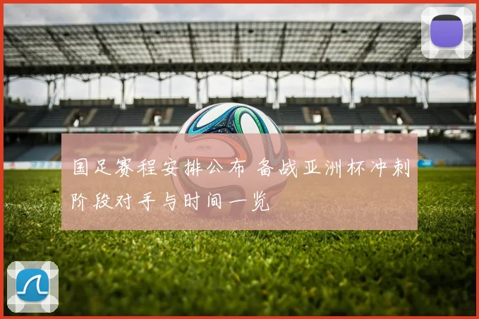 国足赛程安排公布 备战亚洲杯冲刺阶段对手与时间一览