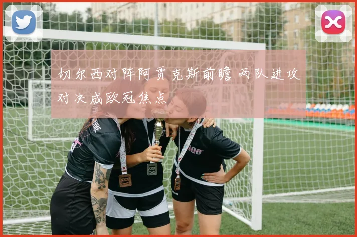切尔西对阵阿贾克斯前瞻 两队进攻对决成欧冠焦点