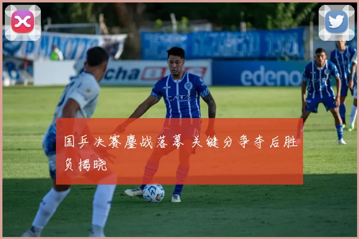 国乒决赛鏖战落幕 关键分争夺后胜负揭晓