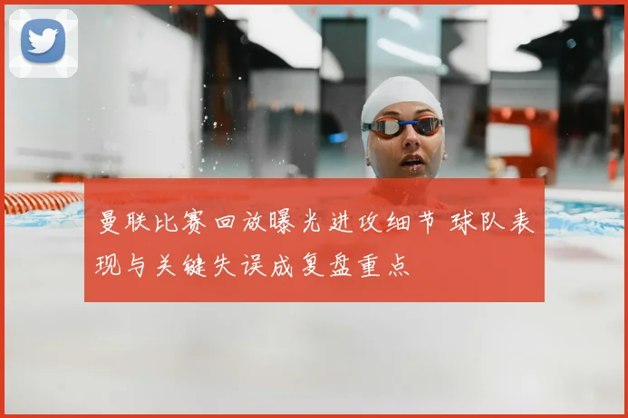 曼联比赛回放曝光进攻细节 球队表现与关键失误成复盘重点